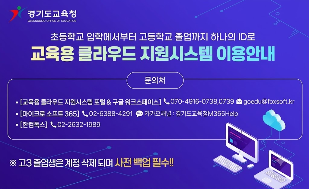 초등학교 입학에서부터 고등학교 졸업까지 하나의 ID로 교육용 클라우드 지원시스템 이용안내 문의처: [교육용 클라우드 지원시스템 포털&구글 워크 스페이스] 070-4916-0738,0739 goedu@foxsoft.kr, [마이크로 소프트 365] 02-6388-4291 카카오채널: 경기도교육청M365Help, [한컴독스] 02-2632-1989,  ※고3 졸업생은 계정 삭제되며 사전 백업 필수!!